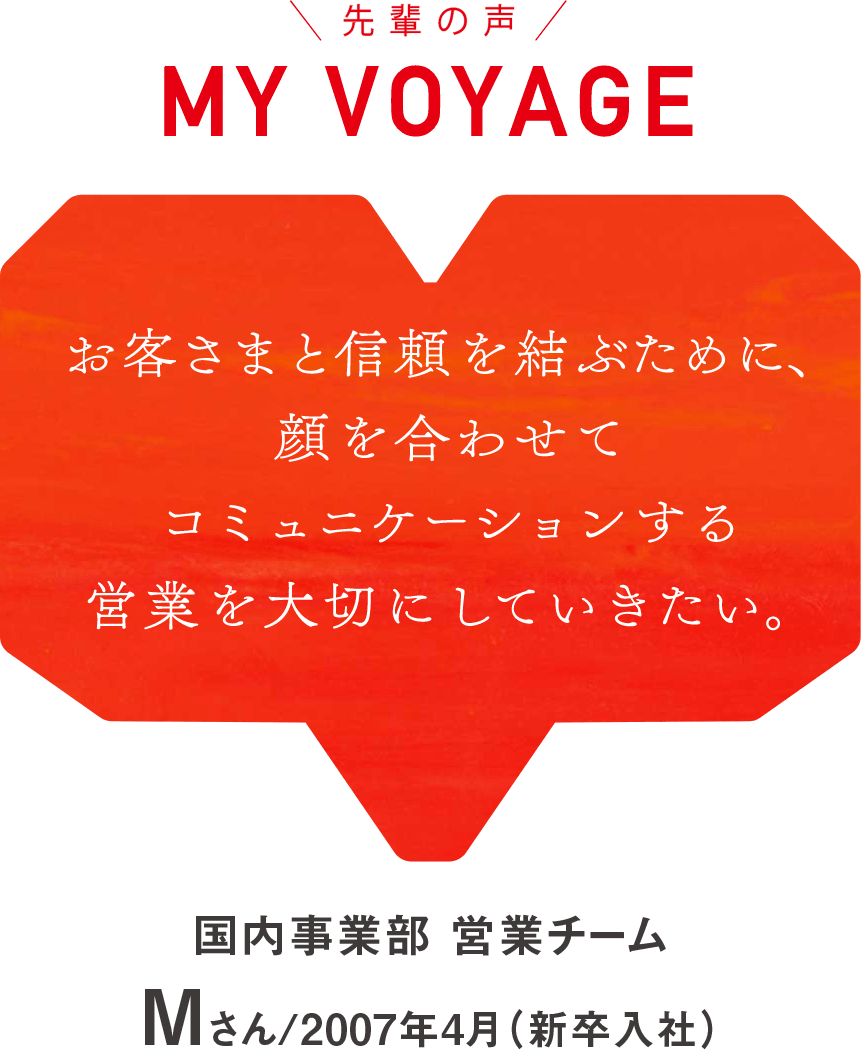 MY VOYAGE お客さまと信頼を結ぶために、顔を合わせてコミュニケーションする営業を大切にしていきたい。 三宅 伸也