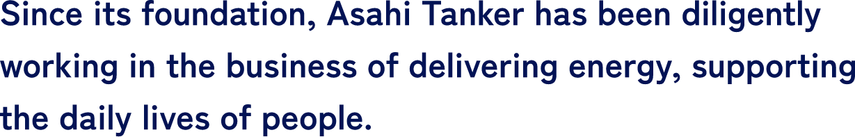 Since its foundation, Asahi Tanker has been diligently working in the business of delivering energy, supporting the daily lives of people.