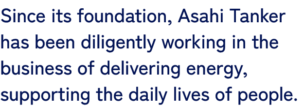 Since its foundation, Asahi Tanker has been diligently working in the business of delivering energy, supporting the daily lives of people.