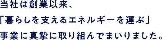 当社は創業以来、「暮らしを支えるエネルギーを運ぶ」事業に真摯に取り組んでまいりました。