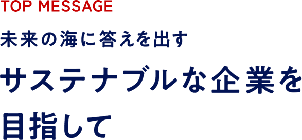 TOP MESSAGE 未来の海に答えを出すサステナブルな企業を目指して